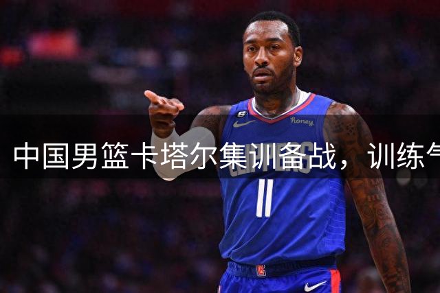 中国男篮卡塔尔集训备战，训练气氛平淡引关注