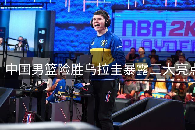 中国男篮险胜乌拉圭暴露三大亮点 一人状态持续低迷