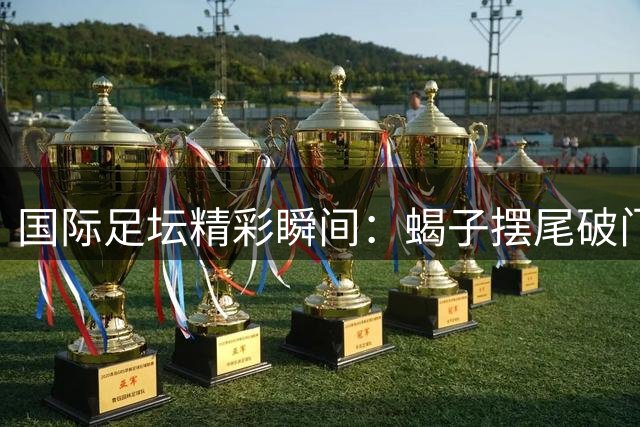 国际足坛精彩瞬间：蝎子摆尾破门登顶本周十佳进球