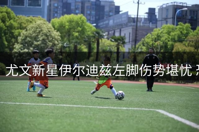 尤文新星伊尔迪兹左脚伤势堪忧 恐需手术面临赛季报销