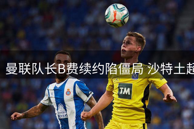 曼联队长B费续约陷僵局 沙特土超高薪诱惑难抵挡