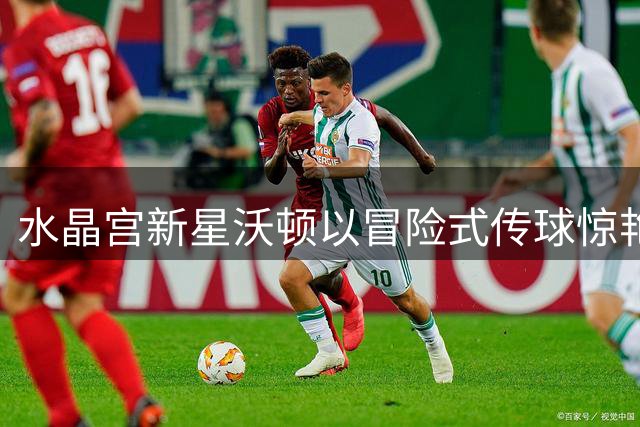 水晶宫新星沃顿以冒险式传球惊艳英超 却难获英格兰队青睐
