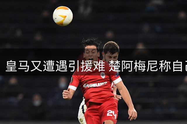 皇马又遭遇引援难 楚阿梅尼称自己还未做出决定