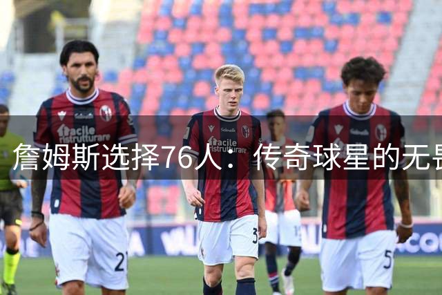 詹姆斯选择76人：传奇球星的无畏挑战