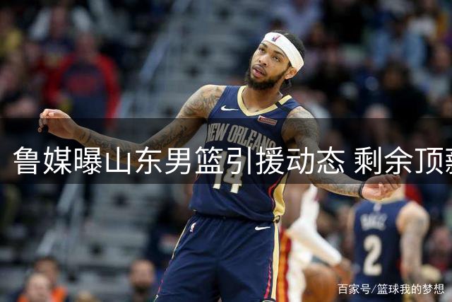 鲁媒曝山东男篮引援动态 剩余顶薪名额或谨慎使用