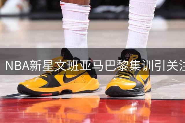 NBA新星文班亚马巴黎集训引关注 10名队友跨洲赴约显领袖魅力